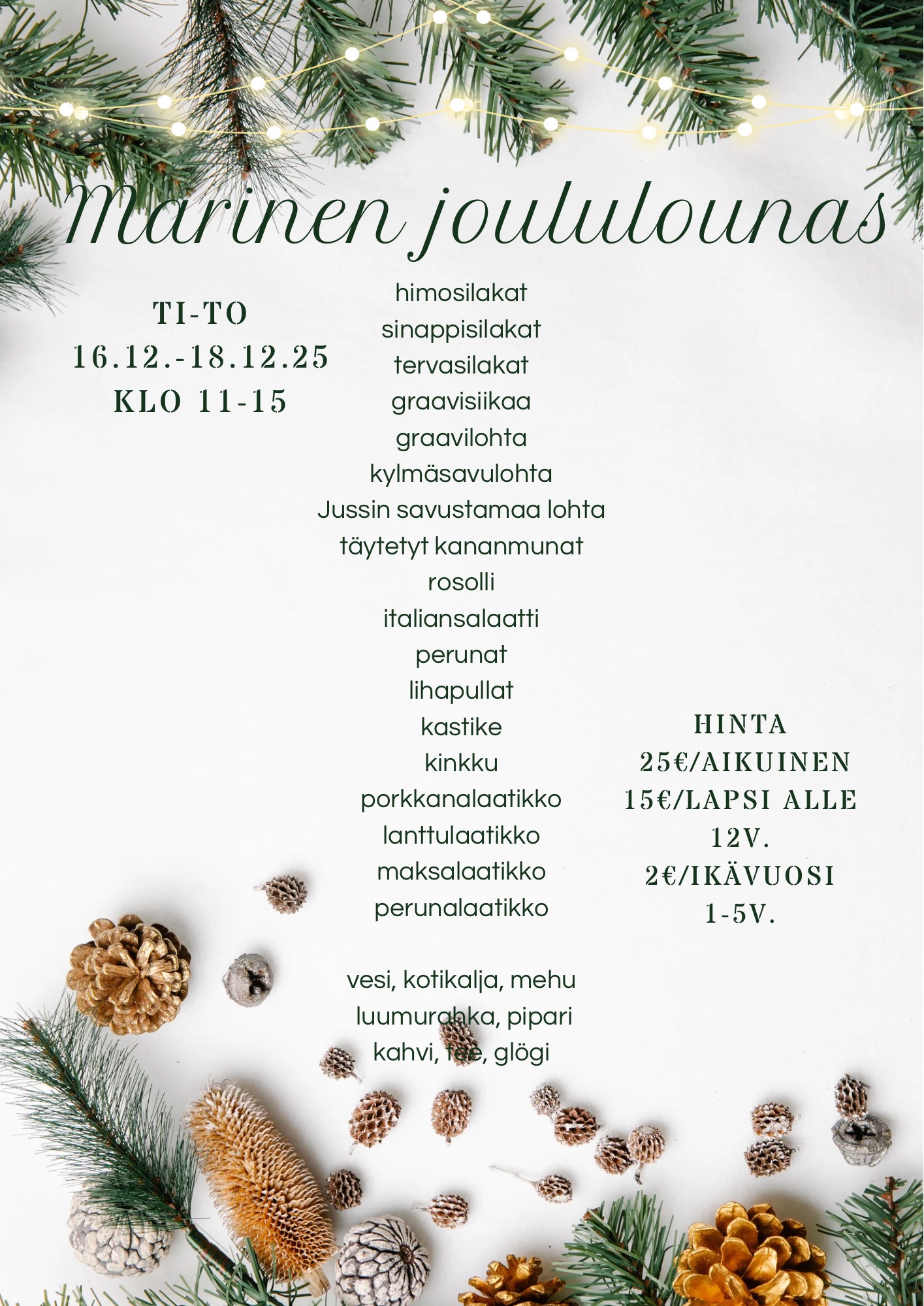 Marinen joululounas TI-TO 16.12.-18.12.2025 Klo 11-15 himosilakat sinappisilakat tervasilakat graavisiikaa graavilohta kylmäsavulohta Jussin savustamaa lohta täytetyt kananmunat rosolli italiansalaatti perunat lihapullat kastike kinkku porkkanalaatikko lanttulaatikko maksalaatikko perunalaatikko vesi, kotikalja, mehu, luumurahka, pipari, kahvi, tee glögi Hinta: 25 € /aikuinen 15 € /lapsi (alle 12 v.) 2 € /lapsi (ikävuosi 1-5 v.)
